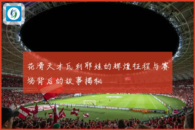 花滑天才瓦利耶娃的辉煌征程与赛场背后的故事揭秘