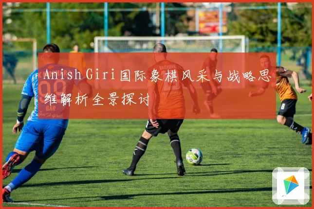 Anish Giri国际象棋风采与战略思维解析全景探讨