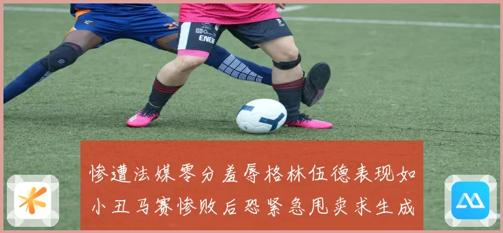 惨遭法媒零分羞辱格林伍德表现如小丑马赛惨败后恐紧急甩卖求生成长观察