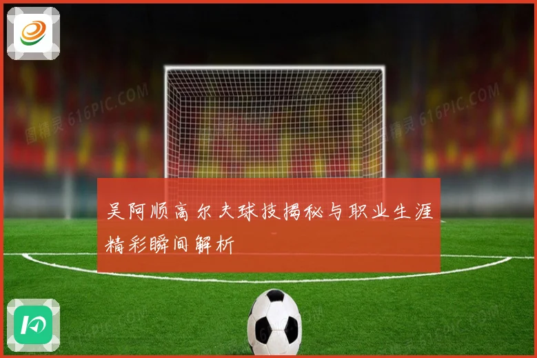 吴阿顺高尔夫球技揭秘与职业生涯精彩瞬间解析