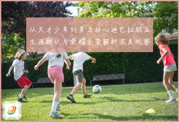 从天才少年到罗马核心迪巴拉职业生涯起伏与荣耀全景解析深度观察