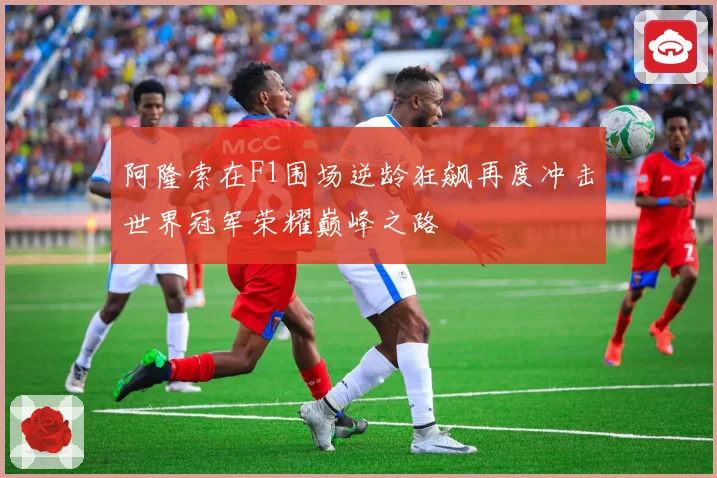 阿隆索在F1围场逆龄狂飙再度冲击世界冠军荣耀巅峰之路