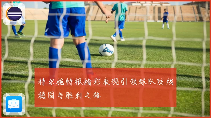 特尔施特根精彩表现引领球队防线稳固与胜利之路