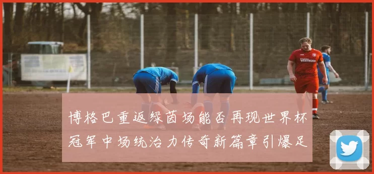 博格巴重返绿茵场能否再现世界杯冠军中场统治力传奇新篇章引爆足坛期待