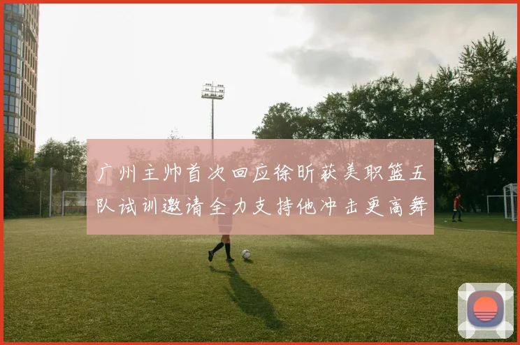 广州主帅首次回应徐昕获美职篮五队试训邀请全力支持他冲击更高舞赛场复盘
