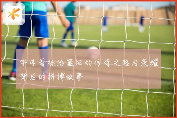 字母哥统治篮坛的传奇之路与荣耀背后的拼搏故事