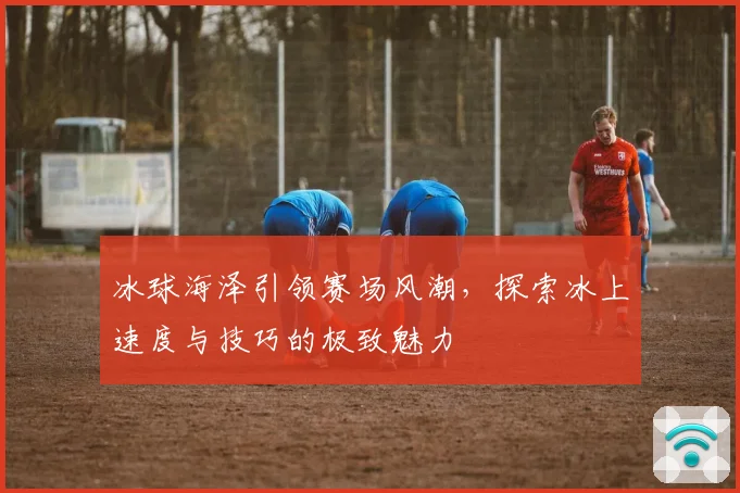 冰球海泽引领赛场风潮，探索冰上速度与技巧的极致魅力