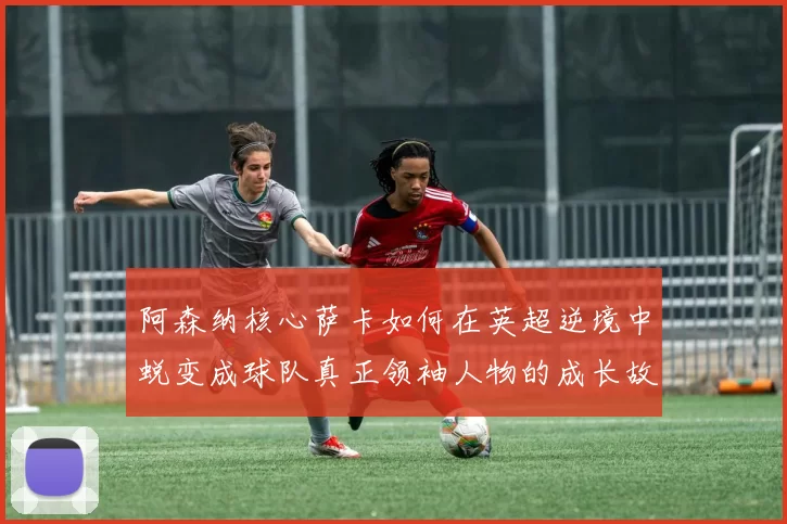 阿森纳核心萨卡如何在英超逆境中蜕变成球队真正领袖人物的成长故事