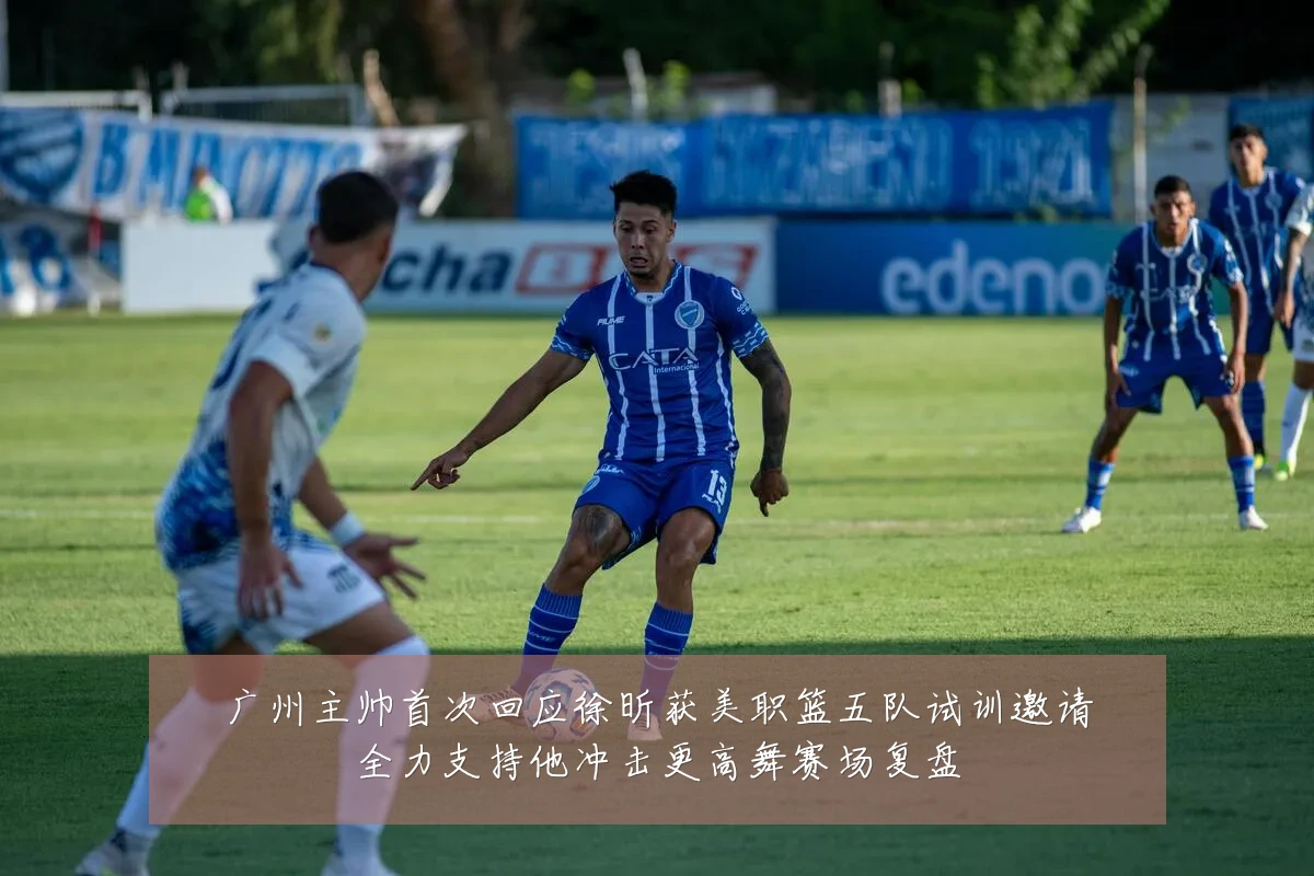 广州主帅首次回应徐昕获美职篮五队试训邀请全力支持他冲击更高舞赛场复盘
