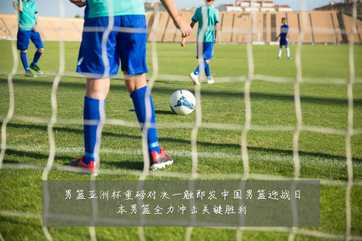男篮亚洲杯重磅对决一触即发中国男篮迎战日本男篮全力冲击关键胜利